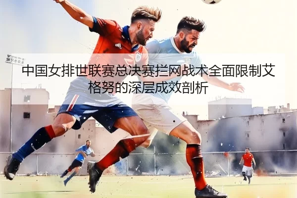 中国女排世联赛总决赛拦网战术全面限制艾格努的深层成效剖析