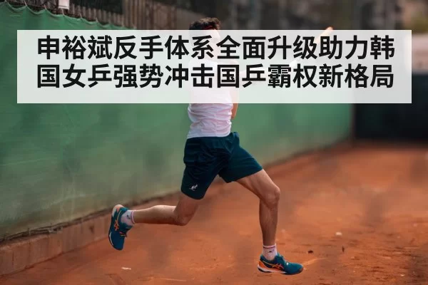 申裕斌反手体系全面升级助力韩国女乒强势冲击国乒霸权新格局