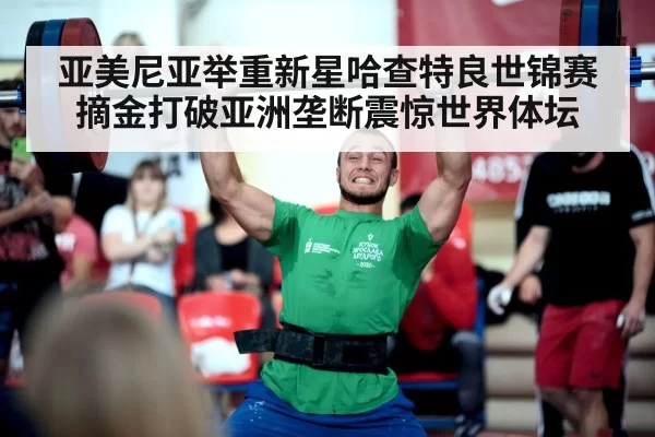 亚美尼亚举重新星哈查特良世锦赛摘金打破亚洲垄断震惊世界体坛