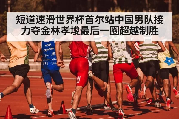 短道速滑世界杯首尔站中国男队接力夺金林孝埈最后一圈超越制胜