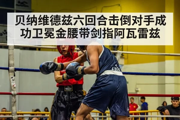 贝纳维德兹六回合击倒对手成功卫冕金腰带剑指阿瓦雷兹