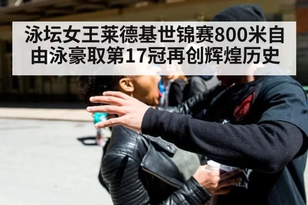 泳坛女王莱德基世锦赛800米自由泳豪取第17冠再创辉煌历史