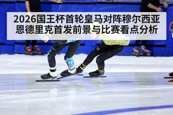 2026国王杯首轮皇马对阵穆尔西亚 恩德里克首发前景与比赛看点分析